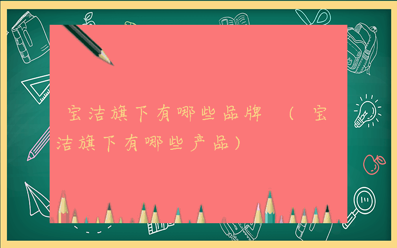 宝洁旗下有哪些品牌 (宝洁旗下有哪些产品)
